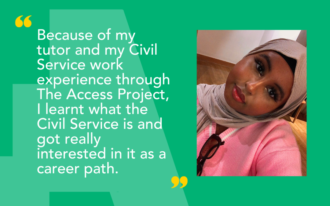 The Access Project student Naima said: Because of my tutor and my Civil Service work experience through The Access Project, I learnt what the Civil Service is and got really interested in it as a career path.