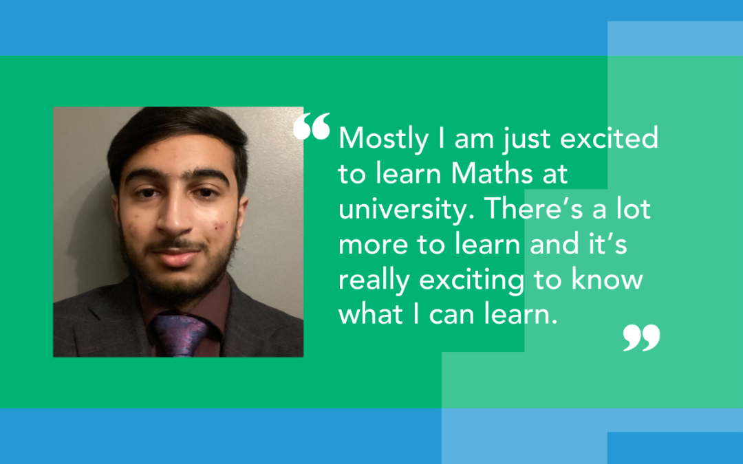 A photo of our student with quote: Mostly I am just excited to learn Maths at university. There’s a lot more to learn and it’s really exciting to know what I can learn.