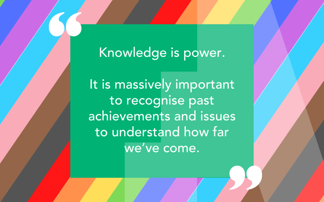 A background of inclusive colours with a quote from our student: Knowledge is power. It is massively important to recognise past achievements and issues to understand how far we’ve come.