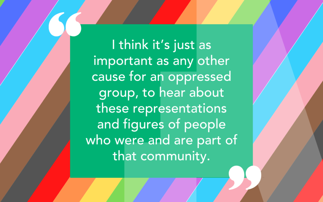 Background of inclusive colours with a quote from our student: I think it’s just as important as any other cause for an oppressed group, to hear about these representations and figures of people who were and are part of that community